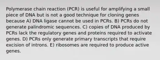 Polymerase chain reaction (PCR) is useful for amplifying a small piece of DNA but is not a good technique for cloning genes because A) DNA ligase cannot be used in PCRs. B) PCRs do not generate palindromic sequences. C) copies of DNA produced by PCRs lack the regulatory genes and proteins required to activate genes. D) PCRs only generate primary transcripts that require excision of introns. E) ribosomes are required to produce active genes.