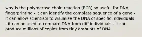 why is the polymerase chain reaction (PCR) so useful for DNA fingerprinting - it can identify the complete sequence of a gene - it can allow scientists to visualize the DNA of specific individuals - it can be used to compare DNA from diff individuals - it can produce millions of copies from tiny amounts of DNA