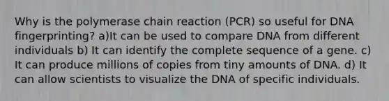 Why is the polymerase chain reaction (PCR) so useful for DNA fingerprinting? a)It can be used to compare DNA from different individuals b) It can identify the complete sequence of a gene. c) It can produce millions of copies from tiny amounts of DNA. d) It can allow scientists to visualize the DNA of specific individuals.