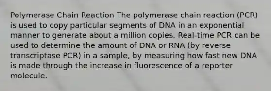 Polymerase Chain Reaction The polymerase chain reaction (PCR) is used to copy particular segments of DNA in an exponential manner to generate about a million copies. Real-time PCR can be used to determine the amount of DNA or RNA (by reverse transcriptase PCR) in a sample, by measuring how fast new DNA is made through the increase in fluorescence of a reporter molecule.