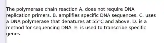 <a href='https://www.questionai.com/knowledge/k3XMQtqoRf-the-polymerase-chain-reaction' class='anchor-knowledge'>the polymerase chain reaction</a> A. does not require <a href='https://www.questionai.com/knowledge/kofV2VQU2J-dna-replication' class='anchor-knowledge'>dna replication</a> primers. B. amplifies specific DNA sequences. C. uses a DNA polymerase that denatures at 55°C and above. D. is a method for sequencing DNA. E. is used to transcribe specific genes.