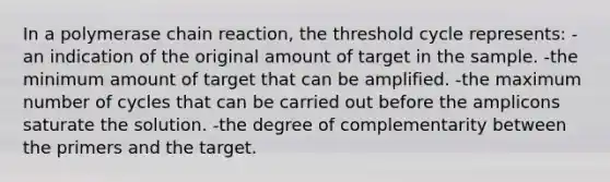 In a polymerase chain reaction, the threshold cycle represents: -an indication of the original amount of target in the sample. -the minimum amount of target that can be amplified. -the maximum number of cycles that can be carried out before the amplicons saturate the solution. -the degree of complementarity between the primers and the target.