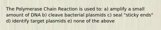 The Polymerase Chain Reaction is used to: a) amplify a small amount of DNA b) cleave bacterial plasmids c) seal "sticky ends" d) identify target plasmids e) none of the above