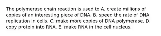 The polymerase chain reaction is used to A. create millions of copies of an interesting piece of DNA. B. speed the rate of DNA replication in cells. C. make more copies of DNA polymerase. D. copy protein into RNA. E. make RNA in the cell nucleus.