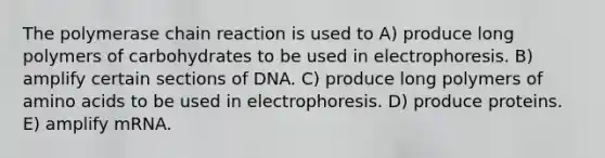 The polymerase chain reaction is used to A) produce long polymers of carbohydrates to be used in electrophoresis. B) amplify certain sections of DNA. C) produce long polymers of amino acids to be used in electrophoresis. D) produce proteins. E) amplify mRNA.