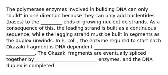 The polymerase enzymes involved in building DNA can only "build" in one direction because they can only add nucleotides (bases) to the _________ ends of growing nucleotide strands. As a consequence of this, the leading strand is built as a continuous sequence, while the lagging strand must be built in segments as the duplex unwinds. In E. coli , the enzyme required to start each Okazaki fragment is DNA dependent _____________________ ____________. The Okazaki fragments are eventually spliced together by __________________________ enzymes, and the DNA duplex is completed.