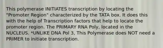 This polymerase INITIATES transcription by locating the "Promoter Region" characterized by the TATA box. It does this with the help of Transcription factors that help to locate the promoter region. The PRIMARY RNA Poly, located in the NUCLEUS. *UNLIKE DNA Pol 3, This Polymerase does NOT need a PRIMER to initiate transcription.