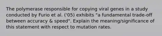 The polymerase responsible for copying viral genes in a study conducted by Furio et al. ('05) exhibits "a fundamental trade-off between accuracy & speed". Explain the meaning/significance of this statement with respect to mutation rates.