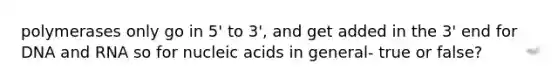 polymerases only go in 5' to 3', and get added in the 3' end for DNA and RNA so for nucleic acids in general- true or false?