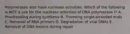 Polymerases also have nuclease activities. Which of the following is NOT a use for the nuclease activities of DNA polymerase I? A. Proofreading during synthesis B. Trimming single-stranded ends C. Removal of RNA primers D. Degradation of viral DNAs E. Removal of DNA lesions during repair