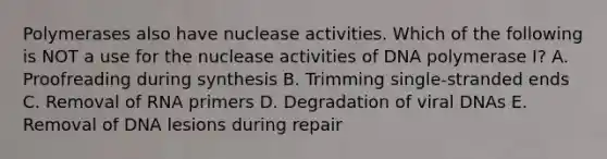 Polymerases also have nuclease activities. Which of the following is NOT a use for the nuclease activities of DNA polymerase I? A. Proofreading during synthesis B. Trimming single-stranded ends C. Removal of RNA primers D. Degradation of viral DNAs E. Removal of DNA lesions during repair