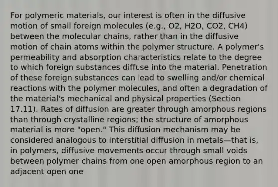 For polymeric materials, our interest is often in the diffusive motion of small foreign molecules (e.g., O2, H2O, CO2, CH4) between the molecular chains, rather than in the diffusive motion of chain atoms within the polymer structure. A polymer's permeability and absorption characteristics relate to the degree to which foreign substances diffuse into the material. Penetration of these foreign substances can lead to swelling and/or chemical reactions with the polymer molecules, and often a degradation of the material's mechanical and physical properties (Section 17.11). Rates of diffusion are greater through amorphous regions than through crystalline regions; the structure of amorphous material is more "open." This diffusion mechanism may be considered analogous to interstitial diffusion in metals—that is, in polymers, diffusive movements occur through small voids between polymer chains from one open amorphous region to an adjacent open one