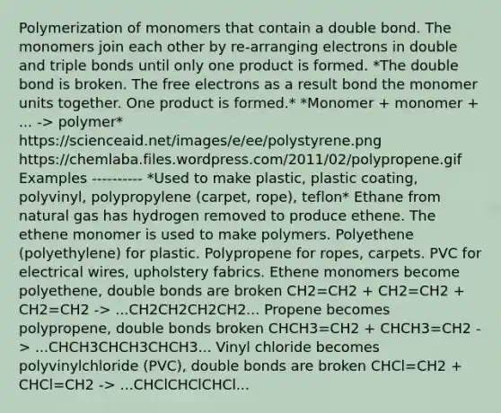 Polymerization of monomers that contain a double bond. The monomers join each other by re-arranging electrons in double and triple bonds until only one product is formed. *The double bond is broken. The free electrons as a result bond the monomer units together. One product is formed.* *Monomer + monomer + ... -> polymer* https://scienceaid.net/images/e/ee/polystyrene.png https://chemlaba.files.wordpress.com/2011/02/polypropene.gif Examples ---------- *Used to make plastic, plastic coating, polyvinyl, polypropylene (carpet, rope), teflon* Ethane from natural gas has hydrogen removed to produce ethene. The ethene monomer is used to make polymers. Polyethene (polyethylene) for plastic. Polypropene for ropes, carpets. PVC for electrical wires, upholstery fabrics. Ethene monomers become polyethene, double bonds are broken CH2=CH2 + CH2=CH2 + CH2=CH2 -> ...CH2CH2CH2CH2... Propene becomes polypropene, double bonds broken CHCH3=CH2 + CHCH3=CH2 -> ...CHCH3CHCH3CHCH3... Vinyl chloride becomes polyvinylchloride (PVC), double bonds are broken CHCl=CH2 + CHCl=CH2 -> ...CHClCHClCHCl...