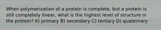 When polymerization of a protein is complete, but a protein is still completely linear, what is the highest level of structure in the protein? A) primary B) secondary C) tertiary D) quaternary