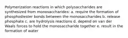 Polymerization reactions in which polysaccharides are synthesized from monosaccharides: a. require the formation of phosphodiester bonds between the monosaccharides b. release phosphate c. are hydrolysis reactions d. depend on van der Waals forces to hold the monosaccharide together e. result in the formation of water