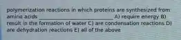 polymerization reactions in which proteins are synthesized from amino acids _____________________________ A) require energy B) result in the formation of water C) are condensation reactions D) are dehydration reactions E) all of the above