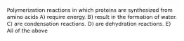 Polymerization reactions in which proteins are synthesized from amino acids A) require energy. B) result in the formation of water. C) are condensation reactions. D) are dehydration reactions. E) All of the above