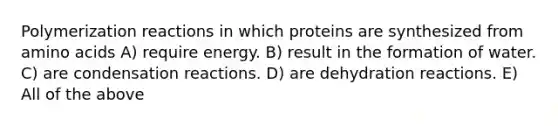 Polymerization reactions in which proteins are synthesized from amino acids A) require energy. B) result in the formation of water. C) are condensation reactions. D) are dehydration reactions. E) All of the above