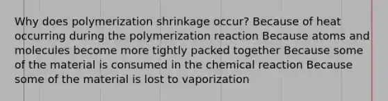 Why does polymerization shrinkage occur? Because of heat occurring during the polymerization reaction Because atoms and molecules become more tightly packed together Because some of the material is consumed in the chemical reaction Because some of the material is lost to vaporization