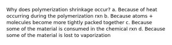 Why does polymerization shrinkage occur? a. Because of heat occurring during the polymerization rxn b. Because atoms + molecules become more tightly packed together c. Because some of the material is consumed in the chemical rxn d. Because some of the material is lost to vaporization