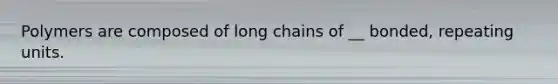 Polymers are composed of long chains of __ bonded, repeating units.