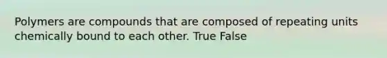 Polymers are compounds that are composed of repeating units chemically bound to each other. True False