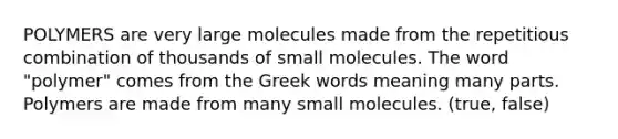 POLYMERS are very large molecules made from the repetitious combination of thousands of small molecules. The word "polymer" comes from the Greek words meaning many parts. Polymers are made from many small molecules. (true, false)