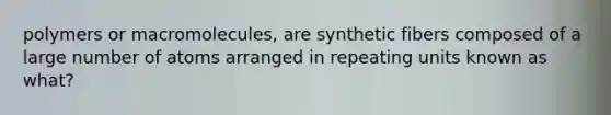 polymers or macromolecules, are synthetic fibers composed of a large number of atoms arranged in repeating units known as what?