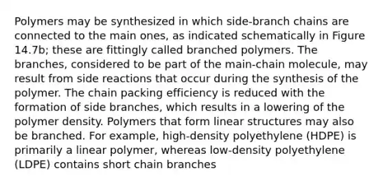 Polymers may be synthesized in which side-branch chains are connected to the main ones, as indicated schematically in Figure 14.7b; these are fittingly called branched polymers. The branches, considered to be part of the main-chain molecule, may result from side reactions that occur during the synthesis of the polymer. The chain packing efficiency is reduced with the formation of side branches, which results in a lowering of the polymer density. Polymers that form linear structures may also be branched. For example, high-density polyethylene (HDPE) is primarily a linear polymer, whereas low-density polyethylene (LDPE) contains short chain branches