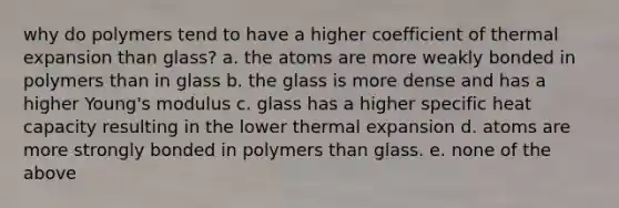 why do polymers tend to have a higher coefficient of thermal expansion than glass? a. the atoms are more weakly bonded in polymers than in glass b. the glass is more dense and has a higher Young's modulus c. glass has a higher specific heat capacity resulting in the lower thermal expansion d. atoms are more strongly bonded in polymers than glass. e. none of the above