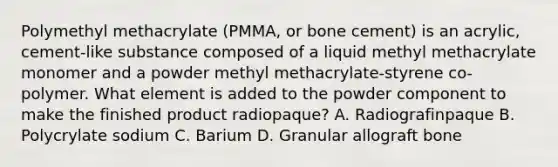 Polymethyl methacrylate (PMMA, or bone cement) is an acrylic, cement-like substance composed of a liquid methyl methacrylate monomer and a powder methyl methacrylate-styrene co-polymer. What element is added to the powder component to make the finished product radiopaque? A. Radiografinpaque B. Polycrylate sodium C. Barium D. Granular allograft bone