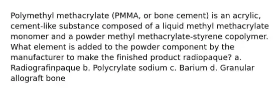 Polymethyl methacrylate (PMMA, or bone cement) is an acrylic, cement-like substance composed of a liquid methyl methacrylate monomer and a powder methyl methacrylate-styrene copolymer. What element is added to the powder component by the manufacturer to make the finished product radiopaque? a. Radiografinpaque b. Polycrylate sodium c. Barium d. Granular allograft bone