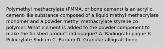 Polymethyl methacrylate (PMMA, or bone cement) is an acrylic, cement-like substance composed of a liquid methyl methacrylate monomer and a powder methyl methacrylate-styrene co-polymer. What element is added to the powder component to make the finished product radiopaque? A. Radiografinpaque B. Polucrylate Sodium C. Barium D. Granular allograft bone