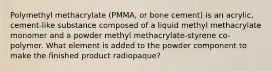 Polymethyl methacrylate (PMMA, or bone cement) is an acrylic, cement-like substance composed of a liquid methyl methacrylate monomer and a powder methyl methacrylate-styrene co-polymer. What element is added to the powder component to make the finished product radiopaque?