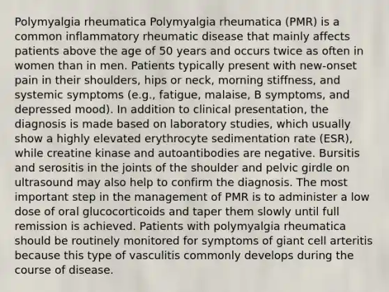 Polymyalgia rheumatica Polymyalgia rheumatica (PMR) is a common inflammatory rheumatic disease that mainly affects patients above the age of 50 years and occurs twice as often in women than in men. Patients typically present with new-onset pain in their shoulders, hips or neck, morning stiffness, and systemic symptoms (e.g., fatigue, malaise, B symptoms, and depressed mood). In addition to clinical presentation, the diagnosis is made based on laboratory studies, which usually show a highly elevated erythrocyte sedimentation rate (ESR), while creatine kinase and autoantibodies are negative. Bursitis and serositis in the joints of the shoulder and pelvic girdle on ultrasound may also help to confirm the diagnosis. The most important step in the management of PMR is to administer a low dose of oral glucocorticoids and taper them slowly until full remission is achieved. Patients with polymyalgia rheumatica should be routinely monitored for symptoms of giant cell arteritis because this type of vasculitis commonly develops during the course of disease.