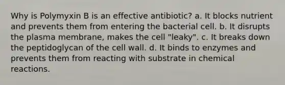 Why is Polymyxin B is an effective antibiotic? a. It blocks nutrient and prevents them from entering the bacterial cell. b. It disrupts the plasma membrane, makes the cell "leaky". c. It breaks down the peptidoglycan of the cell wall. d. It binds to enzymes and prevents them from reacting with substrate in chemical reactions.