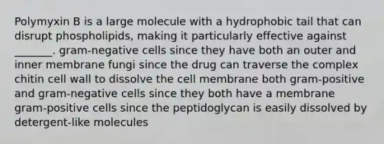 Polymyxin B is a large molecule with a hydrophobic tail that can disrupt phospholipids, making it particularly effective against _______. gram-negative cells since they have both an outer and inner membrane fungi since the drug can traverse the complex chitin cell wall to dissolve the cell membrane both gram-positive and gram-negative cells since they both have a membrane gram-positive cells since the peptidoglycan is easily dissolved by detergent-like molecules