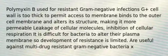 Polymyxin B used for resistant Gram-negative infections G+ cell wall is too thick to permit access to membrane binds to the outer cell membrane and alters its structure, making it more permeable Leakage of cellular molecules, inhibition of cellular respiration It is difficult for bacteria to alter their plasma membrane so development of resistance is limited. Are useful against multi-drug resistant gram-negative bacteria x