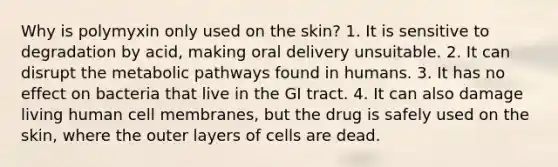 Why is polymyxin only used on the skin? 1. It is sensitive to degradation by acid, making oral delivery unsuitable. 2. It can disrupt the metabolic pathways found in humans. 3. It has no effect on bacteria that live in the GI tract. 4. It can also damage living human cell membranes, but the drug is safely used on the skin, where the outer layers of cells are dead.