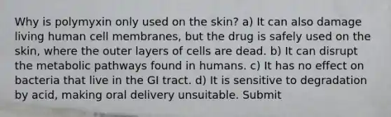 Why is polymyxin only used on the skin? a) It can also damage living human cell membranes, but the drug is safely used on the skin, where the outer layers of cells are dead. b) It can disrupt the metabolic pathways found in humans. c) It has no effect on bacteria that live in the GI tract. d) It is sensitive to degradation by acid, making oral delivery unsuitable. Submit