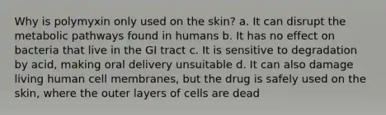 Why is polymyxin only used on the skin? a. It can disrupt the metabolic pathways found in humans b. It has no effect on bacteria that live in the GI tract c. It is sensitive to degradation by acid, making oral delivery unsuitable d. It can also damage living human cell membranes, but the drug is safely used on the skin, where the outer layers of cells are dead