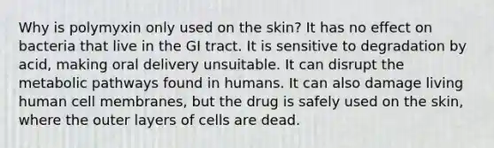 Why is polymyxin only used on the skin? It has no effect on bacteria that live in the GI tract. It is sensitive to degradation by acid, making oral delivery unsuitable. It can disrupt the metabolic pathways found in humans. It can also damage living human cell membranes, but the drug is safely used on the skin, where the outer layers of cells are dead.