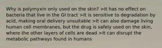 Why is polymyxin only used on the skin? >It has no effect on bacteria that live in the GI tract >It is sensitive to degradation by acid, making oral delivery unsuitable >It can also damage living human cell membranes, but the drug is safely used on the skin, where the other layers of cells are dead >It can disrupt the metabolic pathways found in humans