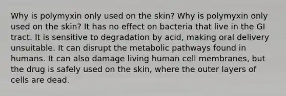 Why is polymyxin only used on the skin? Why is polymyxin only used on the skin? It has no effect on bacteria that live in the GI tract. It is sensitive to degradation by acid, making oral delivery unsuitable. It can disrupt the metabolic pathways found in humans. It can also damage living human cell membranes, but the drug is safely used on the skin, where the outer layers of cells are dead.