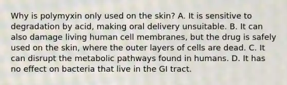 Why is polymyxin only used on the skin? A. It is sensitive to degradation by acid, making oral delivery unsuitable. B. It can also damage living human cell membranes, but the drug is safely used on the skin, where the outer layers of cells are dead. C. It can disrupt the metabolic pathways found in humans. D. It has no effect on bacteria that live in the GI tract.