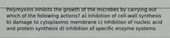 Polymyxins inhibits the growth of the microbes by carrying out which of the following actions? a) inhibition of cell-wall synthesis b) damage to cytoplasmic membrane c) inhibition of nucleic acid and protein synthesis d) inhibition of specific enzyme systems