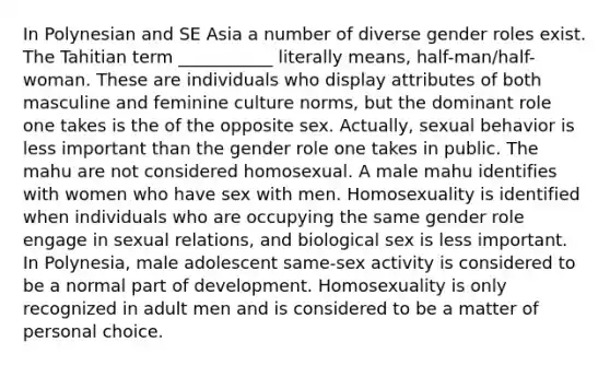 In Polynesian and SE Asia a number of diverse gender roles exist. The Tahitian term ___________ literally means, half-man/half-woman. These are individuals who display attributes of both masculine and feminine culture norms, but the dominant role one takes is the of the opposite sex. Actually, sexual behavior is less important than the gender role one takes in public. The mahu are not considered homosexual. A male mahu identifies with women who have sex with men. Homosexuality is identified when individuals who are occupying the same gender role engage in sexual relations, and biological sex is less important. In Polynesia, male adolescent same-sex activity is considered to be a normal part of development. Homosexuality is only recognized in adult men and is considered to be a matter of personal choice.