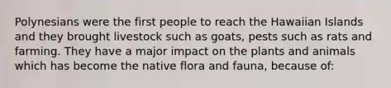 Polynesians were the first people to reach the Hawaiian Islands and they brought livestock such as goats, pests such as rats and farming. They have a major impact on the plants and animals which has become the native flora and fauna, because of: