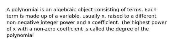 A polynomial is an algebraic object consisting of terms. Each term is made up of a variable, usually x, raised to a different non-negative integer power and a coefficient. The highest power of x with a non-zero coefficient is called the degree of the polynomial