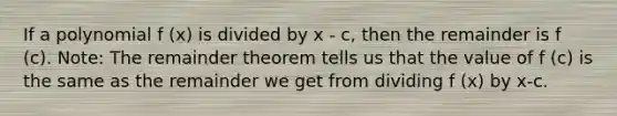 If a polynomial f (x) is divided by x - c, then the remainder is f (c). Note: The <a href='https://www.questionai.com/knowledge/kmpMngfhzr-remainder-theorem' class='anchor-knowledge'>remainder theorem</a> tells us that the value of f (c) is the same as the remainder we get from dividing f (x) by x-c.